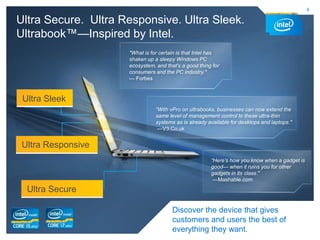 4

Ultra Secure. Ultra Responsive. Ultra Sleek.
Ultrabook™—Inspired by Intel.
                     "What is for certain is that Intel has
                     shaken up a sleepy Windows PC
                     ecosystem, and that’s a good thing for
                     consumers and the PC industry."
                     — Forbes



 Ultra Sleek
                                “With vPro on ultrabooks, businesses can now extend the
                                same level of management control to these ultra-thin
                                systems as is already available for desktops and laptops."
                                 —V3.Co.uk


 Ultra Responsive
                                                       “Here’s how you know when a gadget is
                                                       good— when it ruins you for other
                                                       gadgets in its class."
                                                        —Mashable.com

  Ultra Secure

                                       Discover the device that gives
                                       customers and users the best of
                                       everything they want.
 