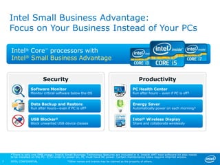 Intel Small Business Advantage:
    Focus on Your Business Instead of Your PCs

    Intel® Core™ processors with
    Intel® Small Business Advantage


                          Security                                                               Productivity
                  Software Monitor                                                          PC Health Center
                  Monitor critical software below the OS                                    Run after hours – even if PC is off³


                  Data Backup and Restore                                                   Energy Saver
                  Run after hours—even if PC is off³                                        Automatically power on each morning³


                  USB Blocker²                                                              Intel® Wireless Display
                  Block unwanted USB device classes                                         Share and collaborate wirelessly




    *There is only one 5MB image; Intel® Small Business Technology features are included in it. Intel® AMT host software kit also needs
    to be installed on the PC. 3) In order to power on, PC must have AC power. Certain maintenance tasks require internet access.
7   INTEL CONFIDENTIAL                     *Other names and brands may be claimed as the property of others.
 