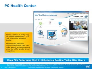 PC Health Center




      Setting up tasks is really easy
      for small business users: Just
      click on the icon and enter
      details.

      Resellers also have the
      opportunity to enter their own
      tasks, as well as customize and
      brand the UI for greater brand
      recognition.




        Keep PCs Performing Well by Scheduling Routine Tasks After Hours

        *Availability of Intel® SBA features will depend upon setup and configuration by PC manufacturer. PC Health Center, Software Monitor
        & Data Backup & Restore will be required, others will be optional.
8   INTEL CONFIDENTIAL                     *Other names and brands may be claimed as the property of others.
 