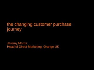 the changing customer purchase journey  Jeremy Morris Head of Direct Marketing, Orange UK 