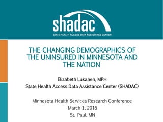 THE CHANGING DEMOGRAPHICS OF
THE UNINSURED IN MINNESOTA AND
THE NATION
Elizabeth Lukanen, MPH
State Health Access Data Assistance Center (SHADAC)
Minnesota Health Services Research Conference
March 1, 2016
St. Paul, MN
 