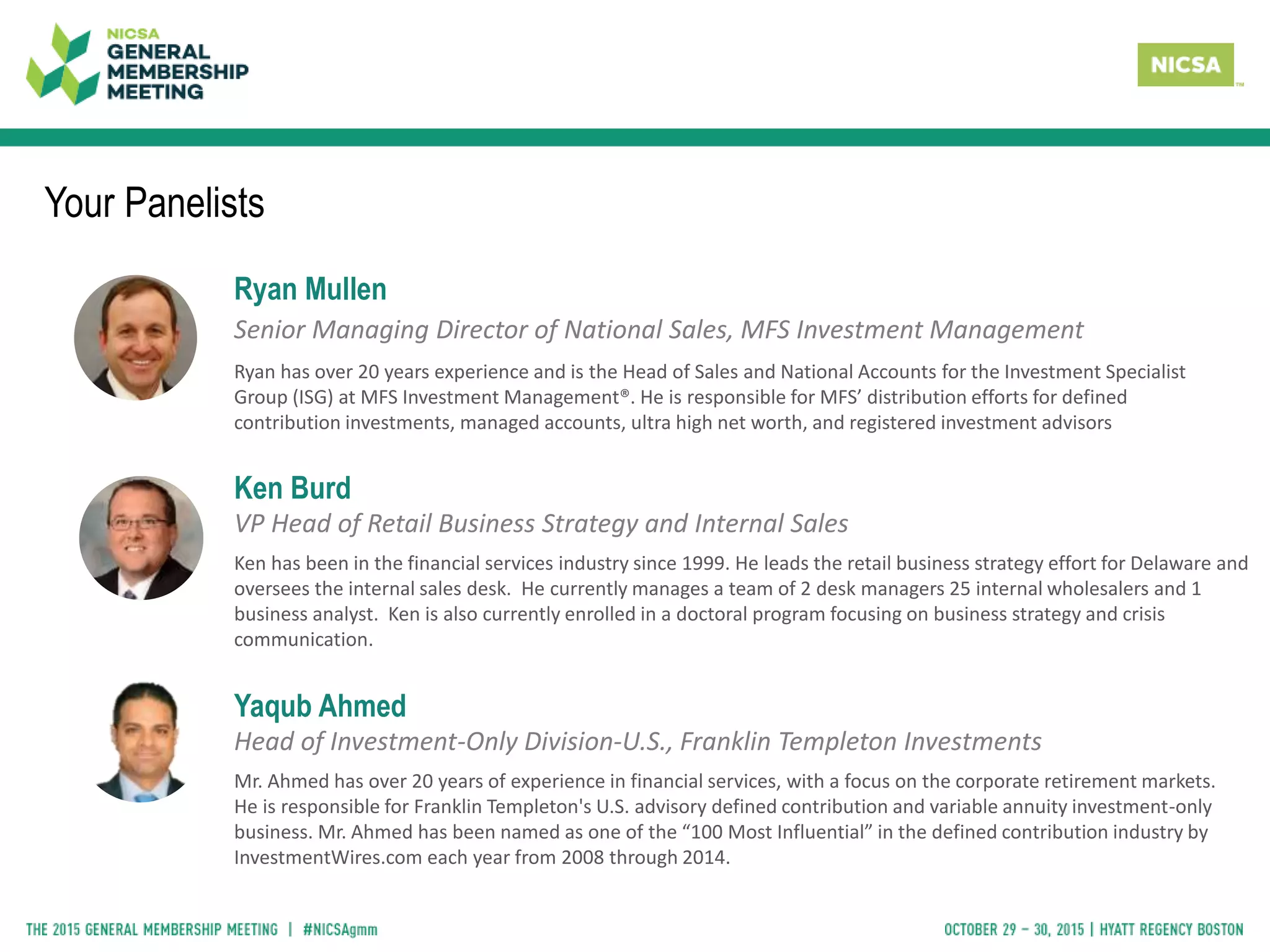 Your Panelists
Ryan Mullen
Senior Managing Director of National Sales, MFS Investment Management
Ryan has over 20 years experience and is the Head of Sales and National Accounts for the Investment Specialist
Group (ISG) at MFS Investment Management®. He is responsible for MFS’ distribution efforts for defined
contribution investments, managed accounts, ultra high net worth, and registered investment advisors
Ken Burd
VP Head of Retail Business Strategy and Internal Sales
Ken has been in the financial services industry since 1999. He leads the retail business strategy effort for Delaware and
oversees the internal sales desk. He currently manages a team of 2 desk managers 25 internal wholesalers and 1
business analyst. Ken is also currently enrolled in a doctoral program focusing on business strategy and crisis
communication.
Yaqub Ahmed
Head of Investment-Only Division-U.S., Franklin Templeton Investments
Mr. Ahmed has over 20 years of experience in financial services, with a focus on the corporate retirement markets.
He is responsible for Franklin Templeton's U.S. advisory defined contribution and variable annuity investment-only
business. Mr. Ahmed has been named as one of the “100 Most Influential” in the defined contribution industry by
InvestmentWires.com each year from 2008 through 2014.
 