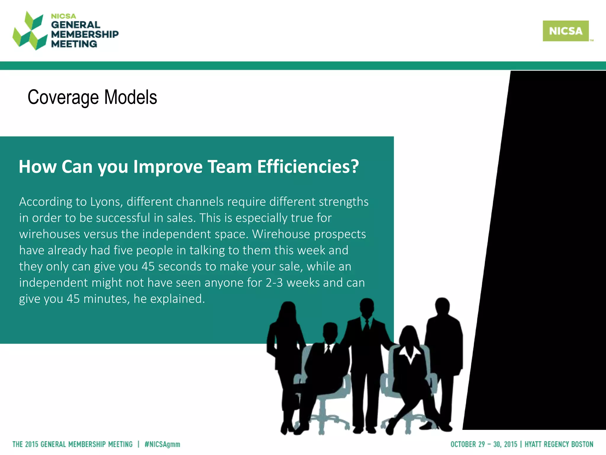 How Can you Improve Team Efficiencies?
According to Lyons, different channels require different strengths
in order to be successful in sales. This is especially true for
wirehouses versus the independent space. Wirehouse prospects
have already had five people in talking to them this week and
they only can give you 45 seconds to make your sale, while an
independent might not have seen anyone for 2-3 weeks and can
give you 45 minutes, he explained.
Coverage Models
 