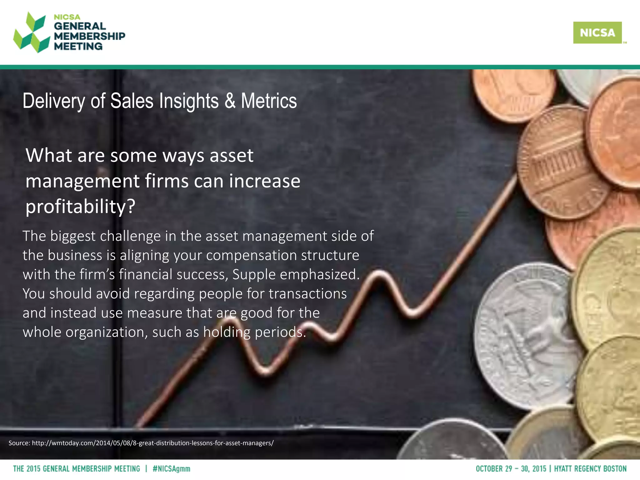 Delivery of Sales Insights & Metrics
What are some ways asset
management firms can increase
profitability?
The biggest challenge in the asset management side of
the business is aligning your compensation structure
with the firm’s financial success, Supple emphasized.
You should avoid regarding people for transactions
and instead use measure that are good for the
whole organization, such as holding periods.
Source: http://wmtoday.com/2014/05/08/8-great-distribution-lessons-for-asset-managers/
 