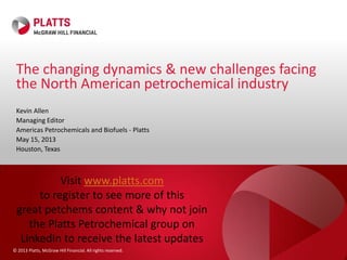© 2013 Platts, McGraw Hill Financial. All rights reserved.
Kevin Allen
Managing Editor
Americas Petrochemicals and Biofuels - Platts
May 15, 2013
Houston, Texas
The changing dynamics & new challenges facing
the North American petrochemical industry
Visit www.platts.com
to register to see more of this
great petchems content & why not join
the Platts Petrochemical group on
LinkedIn to receive the latest updates
 