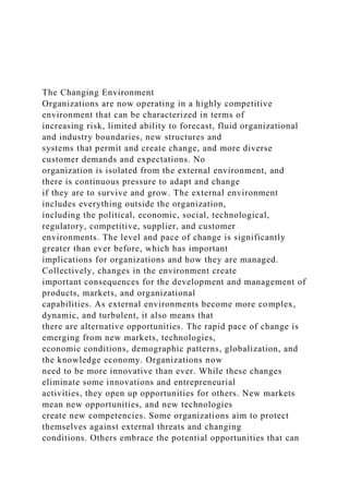 The Changing Environment
Organizations are now operating in a highly competitive
environment that can be characterized in terms of
increasing risk, limited ability to forecast, fluid organizational
and industry boundaries, new structures and
systems that permit and create change, and more diverse
customer demands and expectations. No
organization is isolated from the external environment, and
there is continuous pressure to adapt and change
if they are to survive and grow. The external environment
includes everything outside the organization,
including the political, economic, social, technological,
regulatory, competitive, supplier, and customer
environments. The level and pace of change is significantly
greater than ever before, which has important
implications for organizations and how they are managed.
Collectively, changes in the environment create
important consequences for the development and management of
products, markets, and organizational
capabilities. As external environments become more complex,
dynamic, and turbulent, it also means that
there are alternative opportunities. The rapid pace of change is
emerging from new markets, technologies,
economic conditions, demographic patterns, globalization, and
the knowledge economy. Organizations now
need to be more innovative than ever. While these changes
eliminate some innovations and entrepreneurial
activities, they open up opportunities for others. New markets
mean new opportunities, and new technologies
create new competencies. Some organizations aim to protect
themselves against external threats and changing
conditions. Others embrace the potential opportunities that can
 