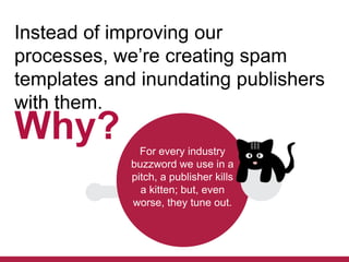 Instead of improving our
processes, we’re creating spam
templates and inundating publishers
with them.

Why?

For every industry
buzzword we use in a
pitch, a publisher kills
a kitten; but, even
worse, they tune out.

 