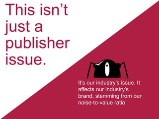 This isn’t
just a
publisher
issue.
It’s our industry’s issue. It
affects our industry’s
brand, stemming from our
noise-to-value ratio

 