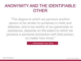 ANONYMITY AND THE IDENTIFIABLE
OTHER
“The degree to which we perceive another
person to be similar to ourselves in traits and
attitudes, and to be worthy of our generosity or
assistance, depends on the extent to which we
perceive a personal connection with that person,
no matter how trivial.”
– Northwestern Law, Study

#DontBeABot

http://frc.tl/18HXBPc

 