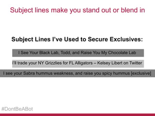 Subject lines make you stand out or blend in

Subject Lines I’ve Used to Secure Exclusives:
I See Your Black Lab, Todd, and Raise You My Chocolate Lab
I’ll trade your NY Grizzlies for FL Alligators – Kelsey Libert on Twitter
I see your Sabra hummus weakness, and raise you spicy hummus [exclusive]

#DontBeABot

 