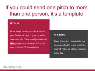 If you could send one pitch to more
than one person, it’s a template
Hi Todd,
I love the picture of your black lab on
your Facebook page. I grew up with a
chocolate lab, Daisy, and I just adopted
Gator a year ago. Anyway, diving into
your preferred 30 second pitch:

Hi Kelsey,
Great dogs. And I appreciate you

taking an effort to break out of the
pack of 100 or so pitches I receive
every day.

#DontBeABot

 