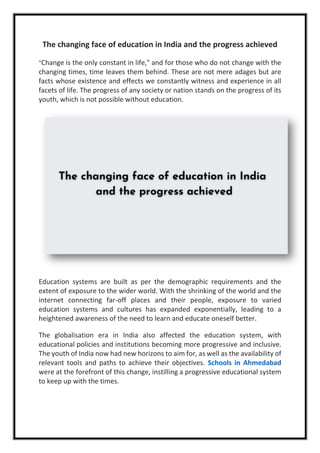 The changing face of education in India and the progress achieved
"Change is the only constant in life," and for those who do not change with the
changing times, time leaves them behind. These are not mere adages but are
facts whose existence and effects we constantly witness and experience in all
facets of life. The progress of any society or nation stands on the progress of its
youth, which is not possible without education.
Education systems are built as per the demographic requirements and the
extent of exposure to the wider world. With the shrinking of the world and the
internet connecting far-off places and their people, exposure to varied
education systems and cultures has expanded exponentially, leading to a
heightened awareness of the need to learn and educate oneself better.
The globalisation era in India also affected the education system, with
educational policies and institutions becoming more progressive and inclusive.
The youth of India now had new horizons to aim for, as well as the availability of
relevant tools and paths to achieve their objectives. Schools in Ahmedabad
were at the forefront of this change, instilling a progressive educational system
to keep up with the times.
 
