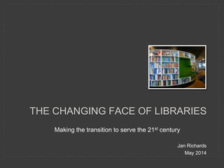 Making the transition to serve the 21st century
Jan Richards
May 2014
THE CHANGING FACE OF LIBRARIES
 
