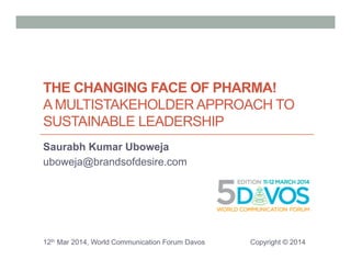 THE CHANGING FACE OF PHARMA! 
A MULTISTAKEHOLDER APPROACH TO 
SUSTAINABLE LEADERSHIP 
Saurabh Kumar Uboweja 
uboweja@brandsofdesire.com 
12th Mar 2014, World Communication Forum Davos Copyright © 2014 
 