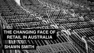 THE CHANGING FACE OF
RETAIL IN AUSTRALIA
SHAWN SMITH
 
