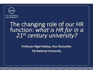 Professor Nigel Healey, Vice Chancellor
Fiji National University
The changing role of our HR
function: what is HR for in a
21st century university?
1
 