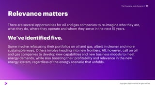 The Changing Joule Dynamic |
Relevance matters
20
Copyright © 2022 Accenture. All rights reserved.
There are several opportunities for oil and gas companies to re-imagine who they are,
what they do, where they operate and whom they serve in the next 15 years.
We’ve identified five.
Some involve refocusing their portfolios on oil and gas, albeit in cleaner and more
sustainable ways. Others involve heading into new frontiers. All, however, call on oil
and gas companies to develop new capabilities and new business models to meet
energy demands, while also boosting their profitability and relevance in the new
energy system, regardless of the energy scenario that unfolds.
 