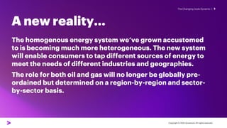 The Changing Joule Dynamic |
A new reality…
5
The homogenous energy system we’ve grown accustomed
to is becoming much more heterogeneous. The new system
will enable consumers to tap different sources of energy to
meet the needs of different industries and geographies.
The role for both oil and gas will no longer be globally pre-
ordained but determined on a region-by-region and sector-
by-sector basis.
Copyright © 2022 Accenture. All rights reserved.
 