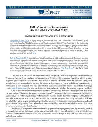 SUBSCRIBE via RSS
SUBSCRIBE via Email
A M E R I C A N S O C I E T Y O F T R I A L C O N S U L T A N T S
A BiMonthly E-Journal
January 2012 © American Society of Trial Consultants 2012 1
Excerpt from Volume 24, Issue 1, January 2012
The Jury
EXPERT
Talkin’ ‘bout our Generations:
Are we who we wanted to be?
By Douglas L. Keene and Rita R. Handrich
Douglas L. Keene, Ph.D. is a psychologist, founder of Keene Trial Consulting, Past-President of the
American Society of Trial Consultants, and teaches Advanced Civil Trial Advocacy at the University
of Texas School of Law. He assists law firms with trial strategy (including focus groups and mock tri-
als) on major civil litigation and white-collar criminal defense. He assists with voir dire strategy, jury
selection, witness preparation, and related services. His national practice is based in Austin, Texas
and you can visit his website here.
Rita R. Handrich, Ph.D. joined Keene Trial Consulting in 2000 and has since worked on cases ranging
from medical negligence to commercial litigation and intellectual property disputes. She is a psycholo-
gist with extensive experience as a testifying expert witness, management consultation and training
in the multi-generational workplace. In addition to providing trial consulting services through KTC,
she is Editor of The Jury Expert. Rita is a frequent contributor to “The Jury Room” – the Keene Trial
Consulting blog [and ABA Blawg 100 honoree for both 2010 and 2011].
	 This article is the fourth we have written for The Jury Expert on intergenerational differences.
The research is evolving, and our understanding of both the differences and how they inform a smart
litigation practice is equally dynamic. This article is written differently than the previous three, with
less of a focus on data and more on how the trends and contrasts of young and old can be productively
considered as jury selection and case presentation decisions need to be made. The authors encourage
you to read the prior papers for an examination of comprehensive studies that are not re-presented here.
	 One of the conclusions that emerged over the course of the previous articles remains true in the
current update: Whenever the research is done (even 500 years ago) the generation that is then in their
teens and 20’s is ruthlessly criticized by their elders. “Sallow Youth” becomes Hippies/Punks/Slackers
and who knows what will be next. But overall, the evidence suggests that every generation is driven
by what they view as pro-social and worthwhile values. The form of expression changes, and each
generation is ‘progressing’ from a benchmark established by those who went before them. And there
is always a tension with that change.
	 As always, it’s important to remember that papers referring to generations, by necessity, are full
of stereotypes. We do not mean to say (and we do not believe) that all members of a generation are
identical and that they all believe, do, or say the same sorts of things. If they did, voir dire would be a
truly simple matter.
 