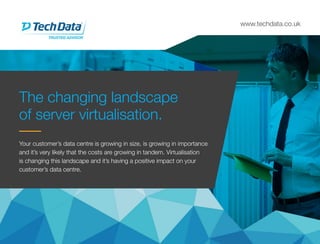 www.techdata.co.uk
The changing landscape
of server virtualisation.
Your customer’s data centre is growing in size, is growing in importance
and it’s very likely that the costs are growing in tandem. Virtualisation
is changing this landscape and it’s having a positive impact on your
customer’s data centre.
 