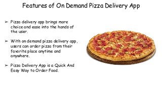 Features of On Demand Pizza Delivery App
➢ Pizza delivery app brings more
choice and ease into the hands of
the user.
➢ With on demand pizza delivery app,
users can order pizza from their
favorite place anytime and
anywhere.
➢ Pizza Delivery App is a Quick And
Easy Way to Order Food.
 