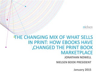 January 2015
THE CHANGING MIX OF WHAT SELLS
IN PRINT: HOW EBOOKS HAVE
CHANGED THE PRINT BOOK
MARKETPLACE
JONATHAN NOWELL
NIELSEN BOOK PRESIDENT
 