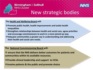 New strategic bodies
The Health and Wellbeing Board will:
Promote public health, health improvements and tackle health
 inequalities
Strengthen relationships between health and social care, agree priorities
 and encourage commissioners to work in a more joined up way.
help give communities a greater say in understanding and addressing
 their health and social care needs.


The National Commissioning Board will:
 ensure that the NHS delivers better outcomes for patients and
communities within its available resources.
Provide clinical leadership and support to CCGs
Involve patients & the public and promote choice
 