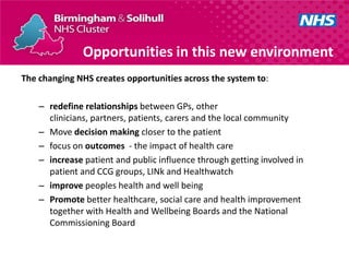 Opportunities in this new environment
The changing NHS creates opportunities across the system to:

    – redefine relationships between GPs, other
      clinicians, partners, patients, carers and the local community
    – Move decision making closer to the patient
    – focus on outcomes - the impact of health care
    – increase patient and public influence through getting involved in
      patient and CCG groups, LINk and Healthwatch
    – improve peoples health and well being
    – Promote better healthcare, social care and health improvement
      together with Health and Wellbeing Boards and the National
      Commissioning Board
 