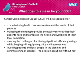 What does this mean for your CCG?

Clinical Commissioning Groups (CCGs) will be responsible for:

• commissioning health care services to meet the needs of their
  patients
• managing the funding to provide the quality services that their
  patients need and to improve the health and well being of their
  local population
• meeting the challenges of achieving significant efficiency savings
  whilst keeping a firm grip on quality and improvement.
• involving patients and local people in the planning and
  commissioning of services – ‘no decision about me without me’
 