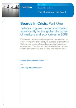No. 1, 2009

                           Board of Director Series:


                           The Changing of the Board




    Boards In Crisis: Part One
    Failures in governance contributed
    significantly to the global disruption
    of markets and economies in 2008.
    We need to rethink and reshape corporate boards in
    order to improve their ability to oversee organizations
    that operate in complex and competitive business
    ecosystems. The first priority for boards is to refocus
    on shareholder value and restore shareholder trust.




    Boyden global executive search

    And

    John Levy of Board Advisory




1
 