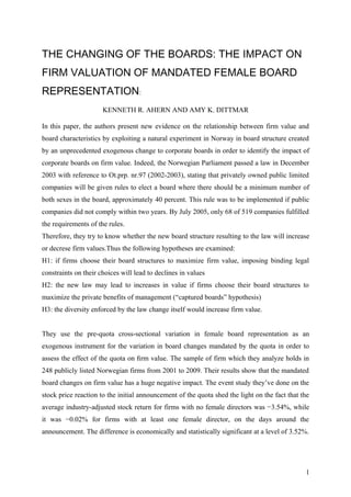 THE CHANGING OF THE BOARDS: THE IMPACT ON
FIRM VALUATION OF MANDATED FEMALE BOARD
REPRESENTATION:
KENNETH R. AHERN AND AMY K. DITTMAR
In this paper, the authors present new evidence on the relationship between firm value and
board characteristics by exploiting a natural experiment in Norway in board structure created
by an unprecedented exogenous change to corporate boards in order to identify the impact of
corporate boards on firm value. Indeed, the Norwegian Parliament passed a law in December
2003 with reference to Ot.prp. nr.97 (2002-2003), stating that privately owned public limited
companies will be given rules to elect a board where there should be a minimum number of
both sexes in the board, approximately 40 percent. This rule was to be implemented if public
companies did not comply within two years. By July 2005, only 68 of 519 companies fulfilled
the requirements of the rules.
Therefore, they try to know whether the new board structure resulting to the law will increase
or decrese firm values.Thus the following hypotheses are examined:
H1: if firms choose their board structures to maximize firm value, imposing binding legal
constraints on their choices will lead to declines in values
H2: the new law may lead to increases in value if firms choose their board structures to
maximize the private benefits of management (“captured boards” hypothesis)
H3: the diversity enforced by the law change itself would increase firm value.
They use the pre-quota cross-sectional variation in female board representation as an
exogenous instrument for the variation in board changes mandated by the quota in order to
assess the effect of the quota on ﬁrm value. The sample of firm which they analyze holds in
248 publicly listed Norwegian firms from 2001 to 2009. Their results show that the mandated
board changes on firm value has a huge negative impact. The event study they’ve done on the
stock price reaction to the initial announcement of the quota shed the light on the fact that the
average industry-adjusted stock return for firms with no female directors was −3.54%, while
it was −0.02% for firms with at least one female director, on the days around the
announcement. The difference is economically and statistically significant at a level of 3.52%.
1
 