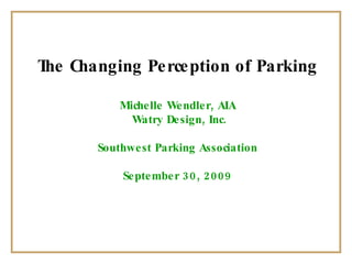 The Changing Perception of Parking Michelle Wendler, AIA Watry Design, Inc. Southwest Parking Association September 30, 2009 
