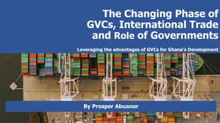 The Changing Phase of
GVCs, International Trade
and Role of Governments
Leveraging the advantages of GVCs for Ghana’s Development
By Prosper Abuanor
 