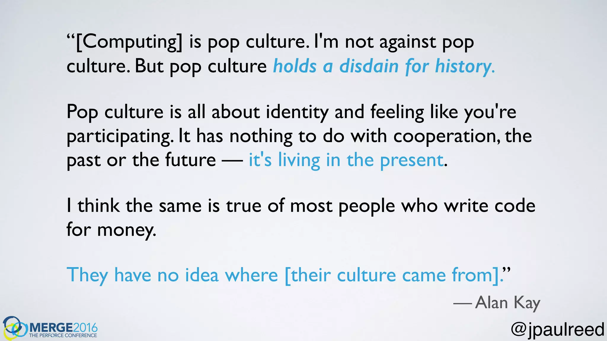 “[Computing] is pop culture. I'm not against pop
culture. But pop culture holds a disdain for history.
Pop culture is all about identity and feeling like you're
participating. It has nothing to do with cooperation, the
past or the future — it's living in the present.
I think the same is true of most people who write code
for money.
They have no idea where [their culture came from].”
— Alan Kay
@jpaulreed
 