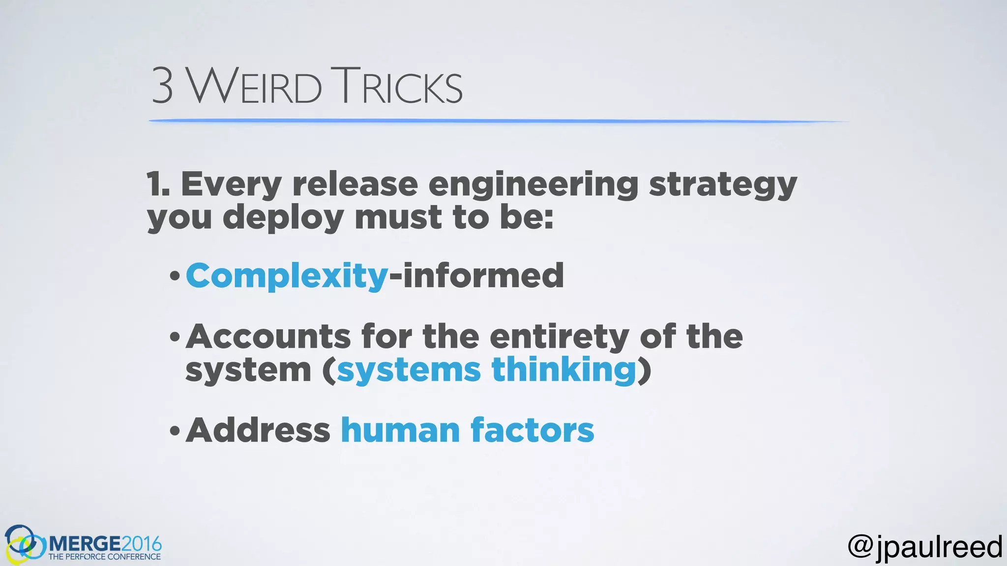 3 WEIRD TRICKS
•Complexity-informed
•Accounts for the entirety of the
system (systems thinking)
•Address human factors
1. Every release engineering strategy
you deploy must to be:
@jpaulreed
 