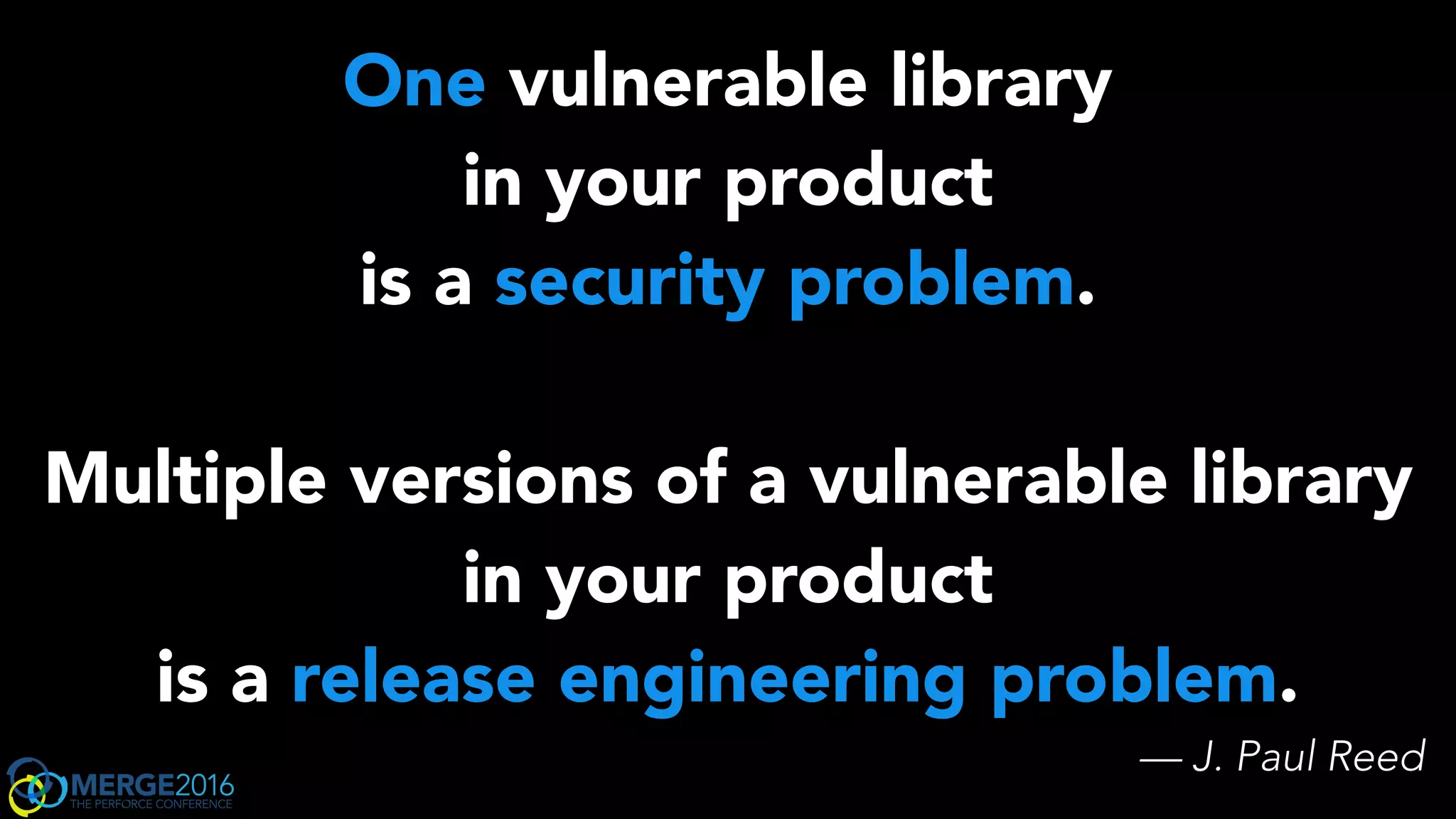One vulnerable library
in your product
is a security problem.
Multiple versions of a vulnerable library
in your product
is a release engineering problem.
— J. Paul Reed
 