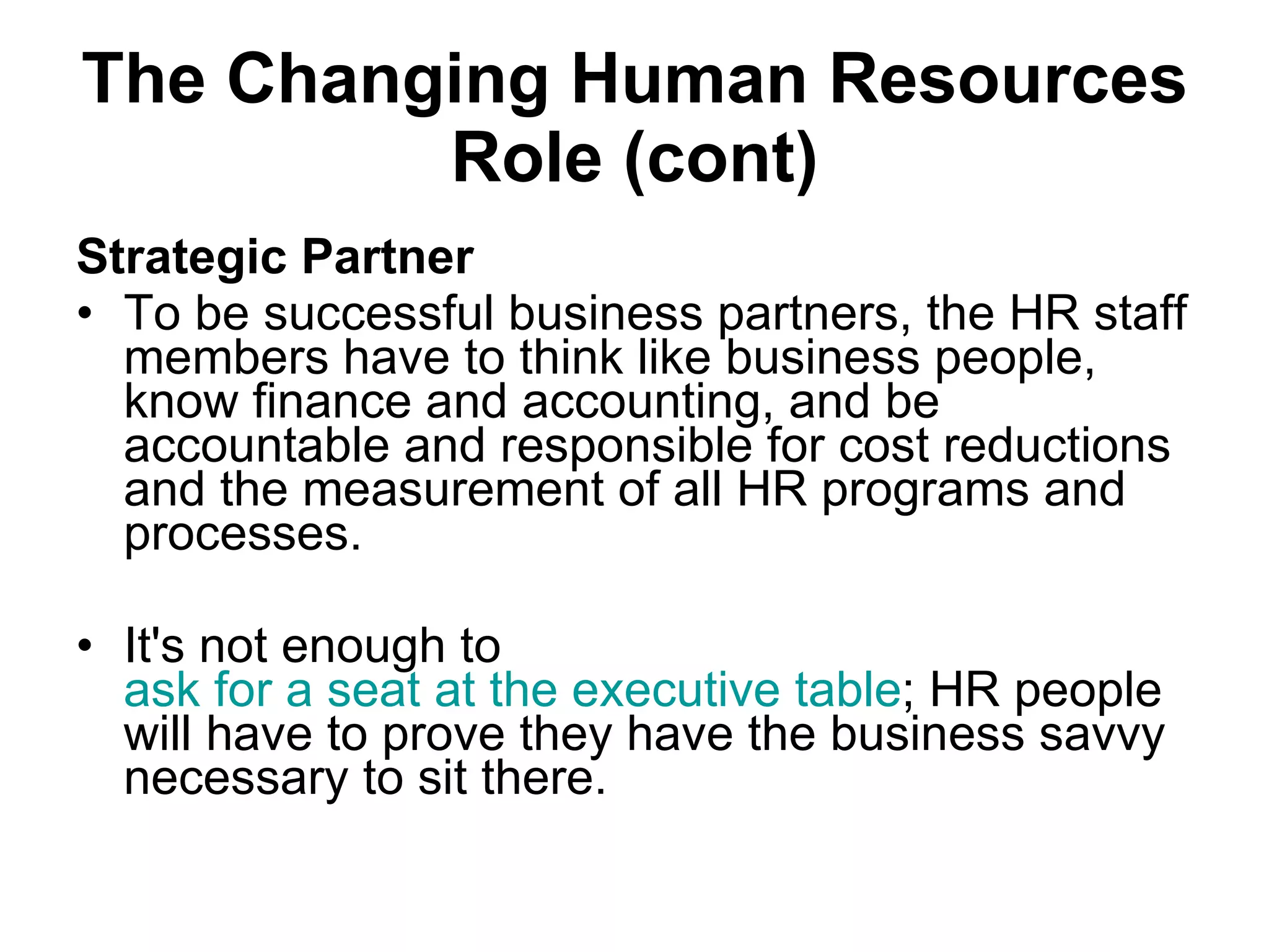 The Changing Human Resources Role (cont) Strategic  Partner To be successful business partners, the HR staff members have to think like business people, know finance and accounting, and be accountable and responsible for cost reductions and the measurement of all HR programs and processes.  It's not enough to  ask for a seat at the executive table ; HR people will have to prove they have the business savvy necessary to sit there.  