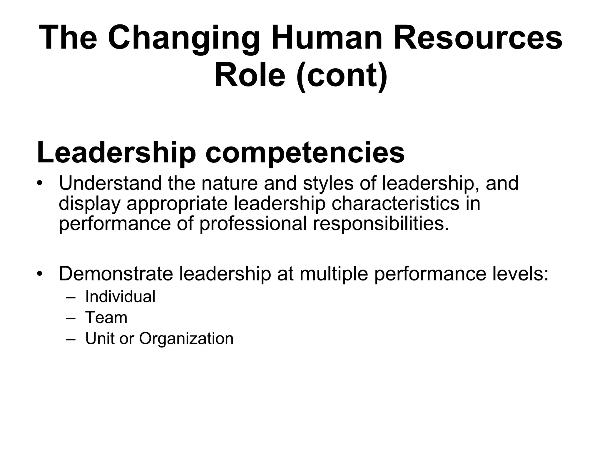 The Changing Human Resources Role (cont) Leadership competencies Understand the nature and styles of leadership, and display appropriate leadership characteristics in performance of professional responsibilities. Demonstrate leadership at multiple performance levels: Individual Team Unit or Organization 