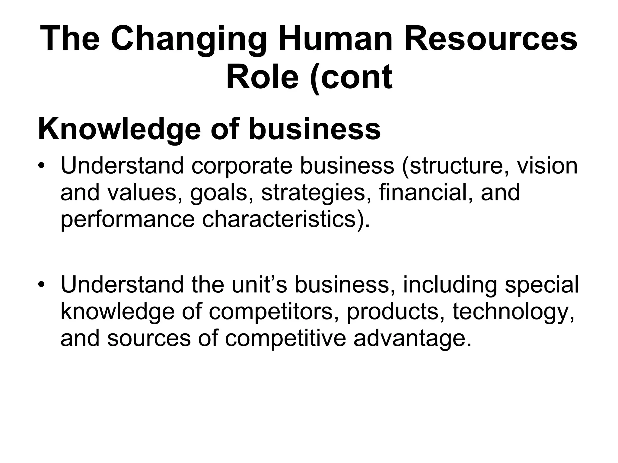 The Changing Human Resources Role (cont Knowledge of business Understand corporate business (structure, vision and values, goals, strategies, financial, and performance characteristics). Understand the unit’s business, including special knowledge of competitors, products, technology, and sources of competitive advantage. 