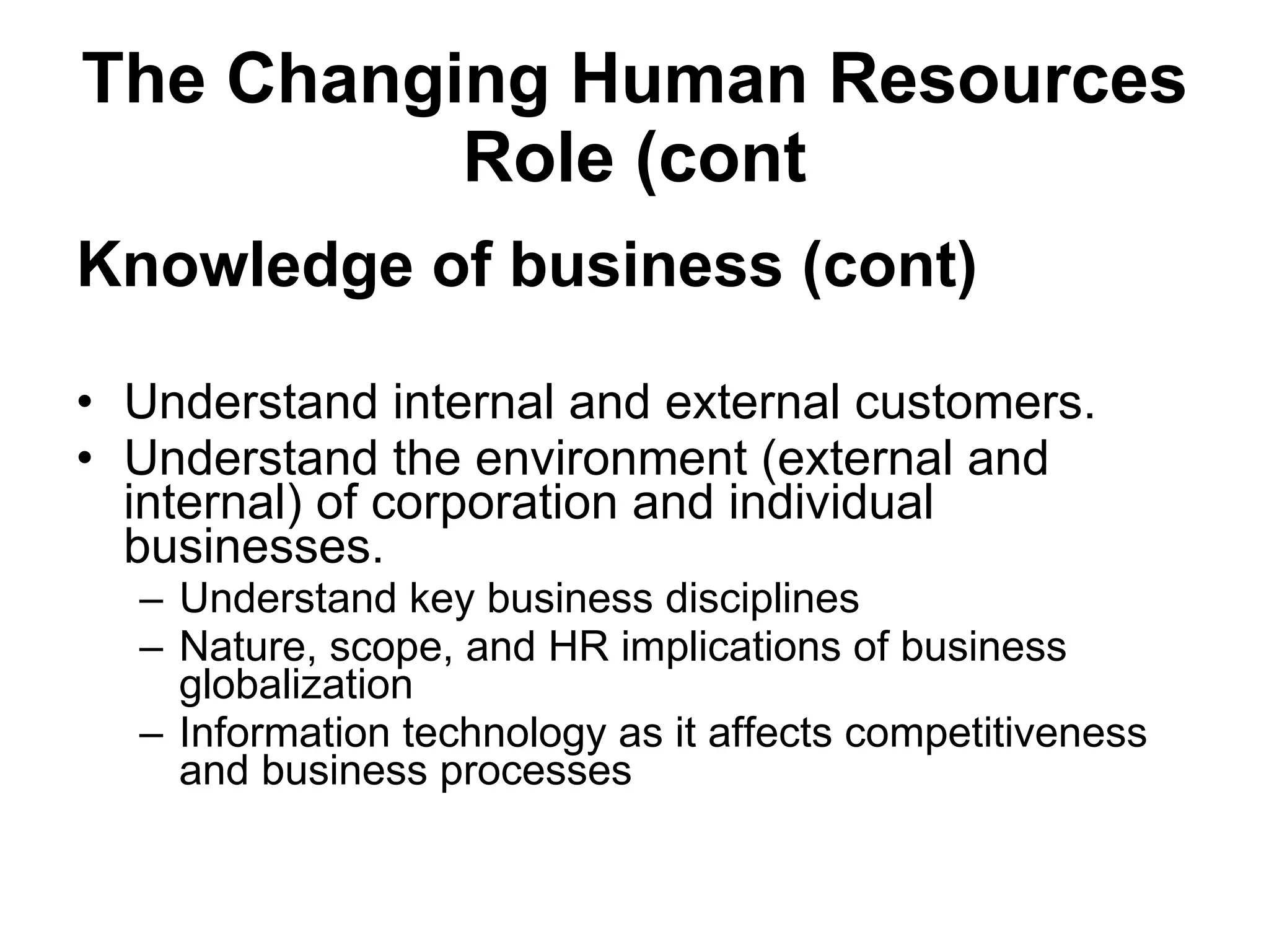 The Changing Human Resources Role (cont Knowledge of business   (cont) Understand internal and external customers. Understand the environment (external and internal) of corporation and individual businesses. Understand key business disciplines Nature, scope, and HR implications of business globalization Information technology as it affects competitiveness and business processes 