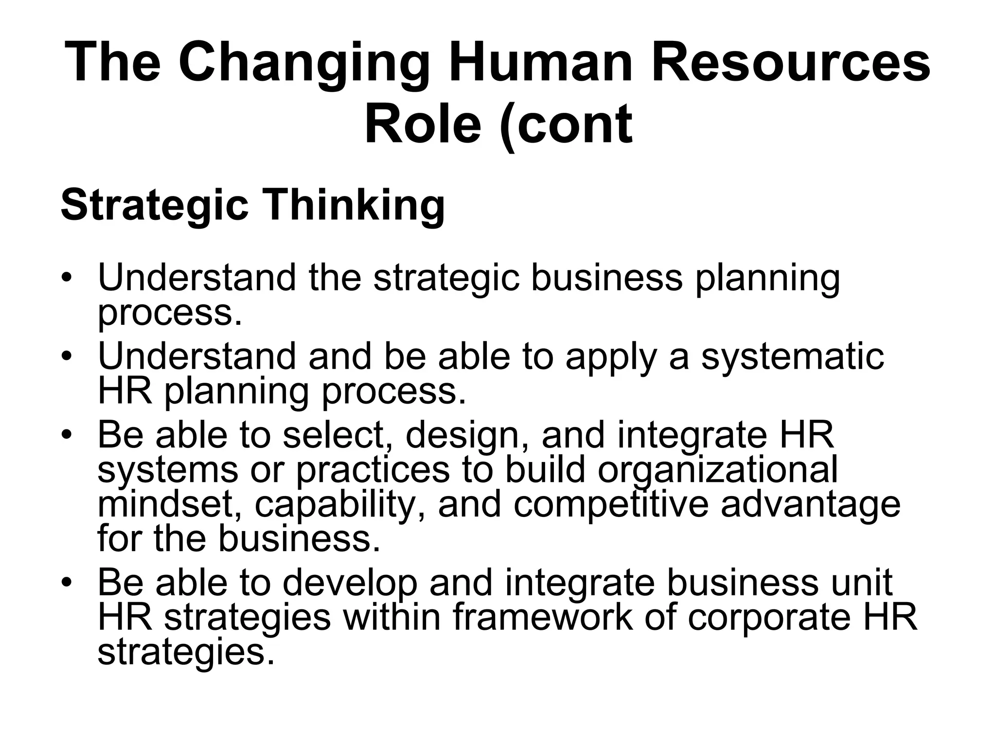 The Changing Human Resources Role (cont Strategic Thinking Understand the strategic business planning process. Understand and be able to apply a systematic HR planning process. Be able to select, design, and integrate HR systems or practices to build organizational mindset, capability, and competitive advantage for the business. Be able to develop and integrate business unit HR strategies within framework of corporate HR strategies. 