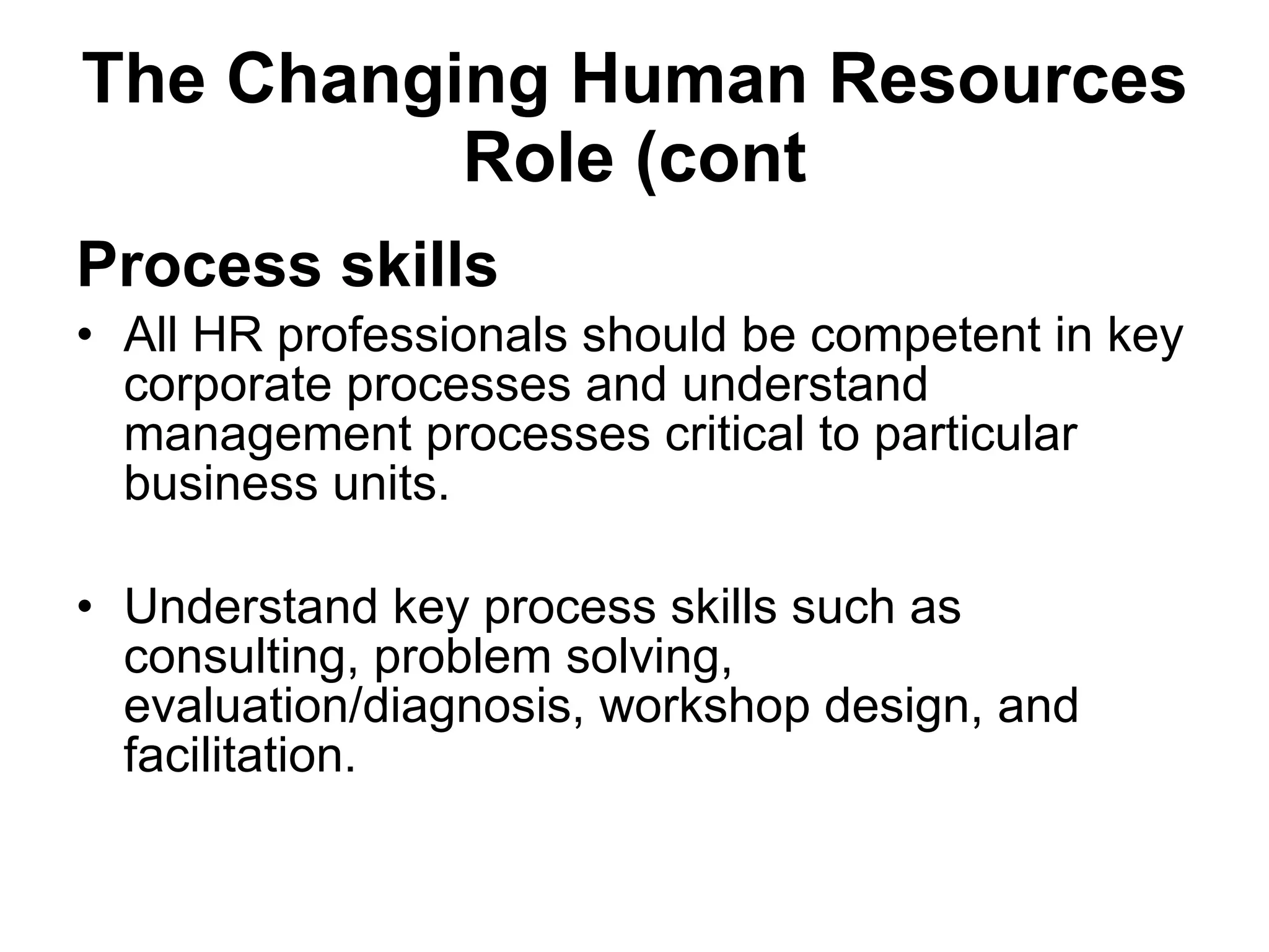 The Changing Human Resources Role (cont Process skills All HR professionals should be competent in key corporate processes and understand management processes critical to particular business units. Understand key process skills such as consulting, problem solving, evaluation/diagnosis, workshop design, and facilitation. 