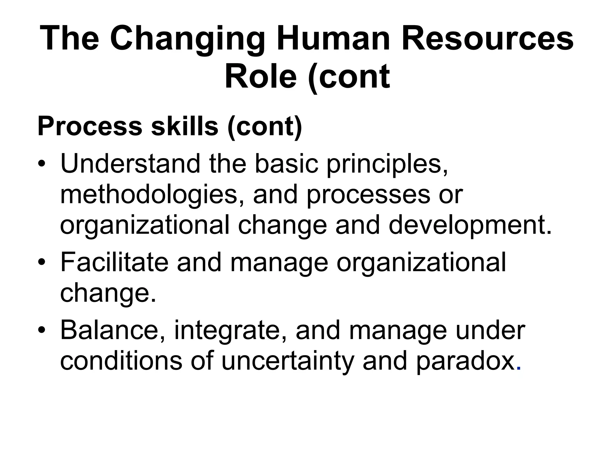 The Changing Human Resources Role (cont Process skills (cont) Understand the basic principles, methodologies, and processes or organizational change and development.  Facilitate and manage organizational change. Balance, integrate, and manage under conditions of uncertainty and paradox . 