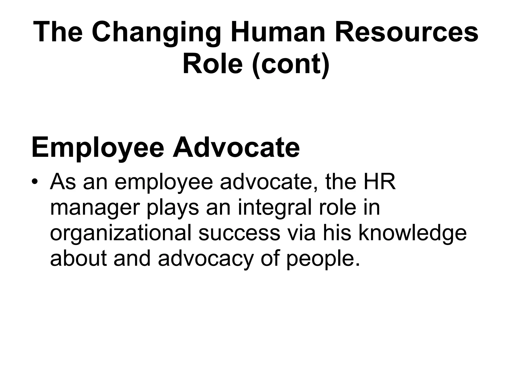 The Changing Human Resources Role (cont) Employee Advocate As an employee advocate, the HR manager plays an integral role in organizational success via his knowledge about and advocacy of people.  