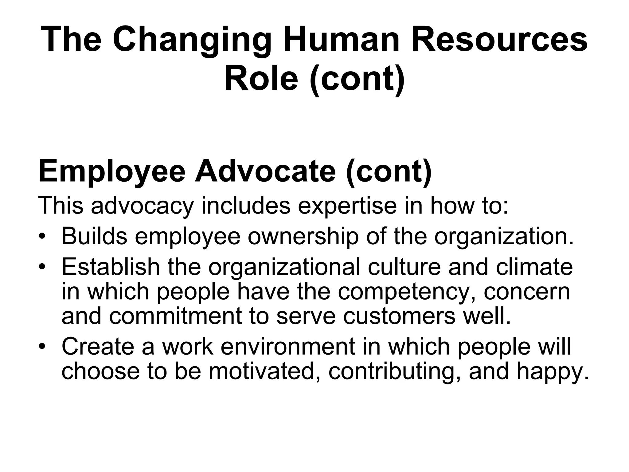The Changing Human Resources Role (cont) Employee Advocate (cont) This advocacy includes expertise in how to: Builds employee ownership of the organization. Establish the organizational culture and climate in which people have the competency, concern and commitment to serve customers well.  Create a work environment in which people will choose to be motivated, contributing, and happy.  