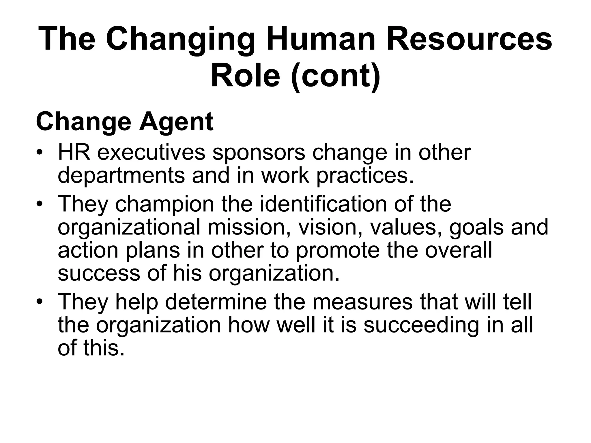 The Changing Human Resources Role (cont) Change Agent HR executives sponsors change in other departments and in work practices.  They champion the identification of the organizational mission, vision, values, goals and action plans in other to promote the overall success of his organization. They help determine the measures that will tell the organization how well it is succeeding in all of this. 