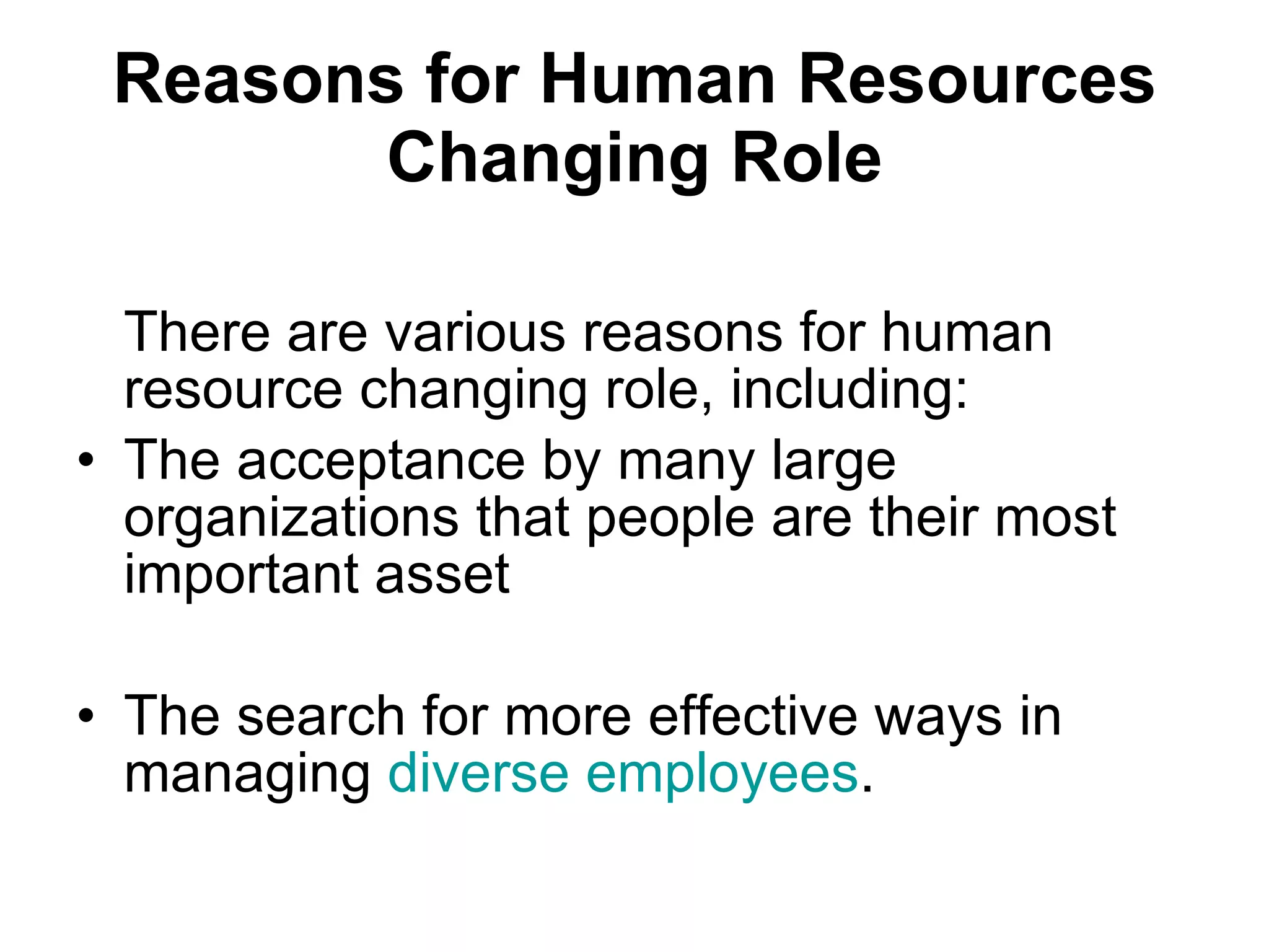 Reasons for Human Resources Changing Role There are various reasons for human resource changing role, including: The acceptance by many large organizations that people are their most important asset The search for more effective ways in managing  diverse employees . 