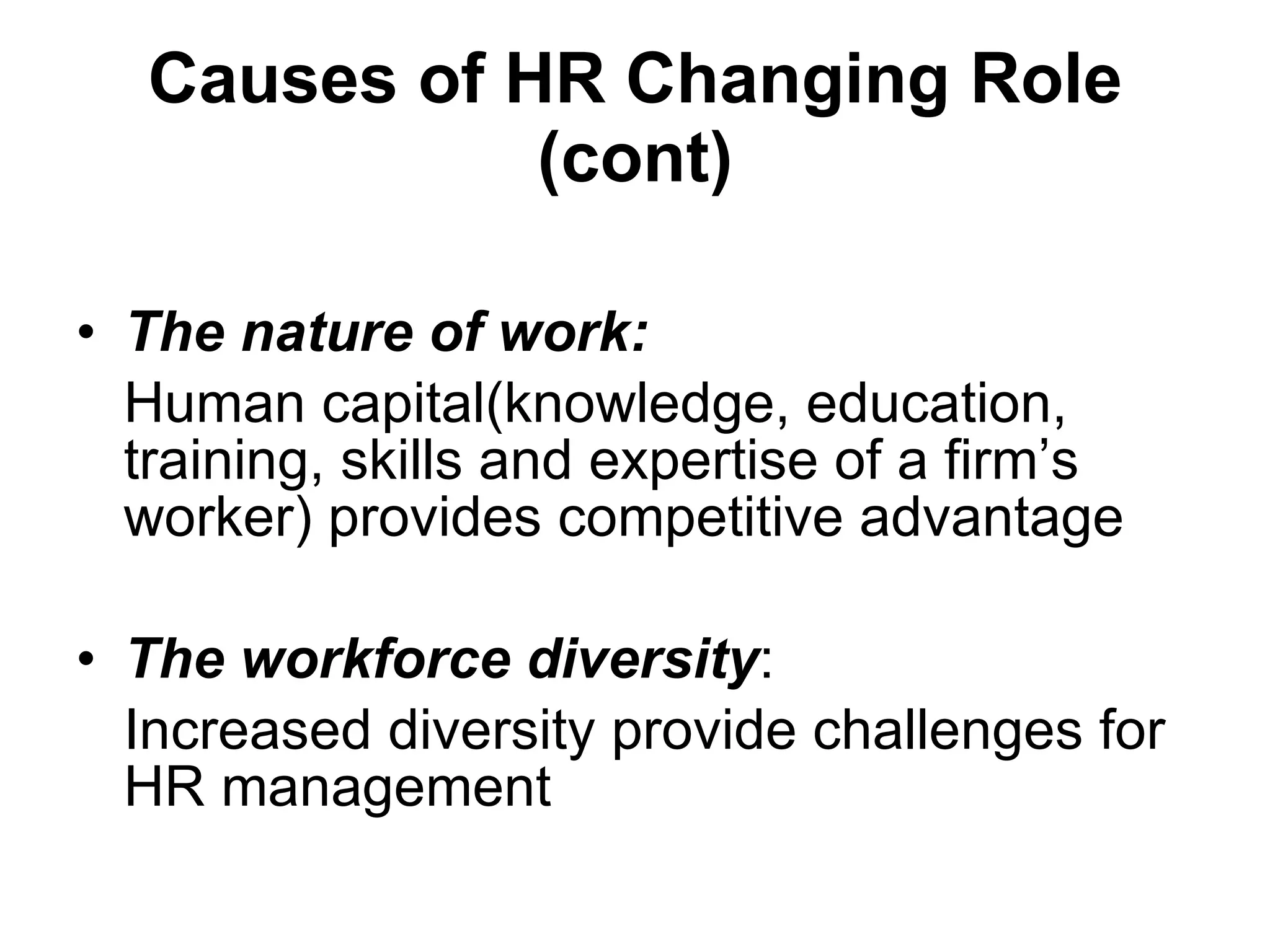 Causes of HR Changing Role (cont) The nature of work: Human capital(knowledge, education, training, skills and expertise of a firm’s worker) provides competitive advantage The workforce  diversity : I ncreased diversity provide challenges for HR management 