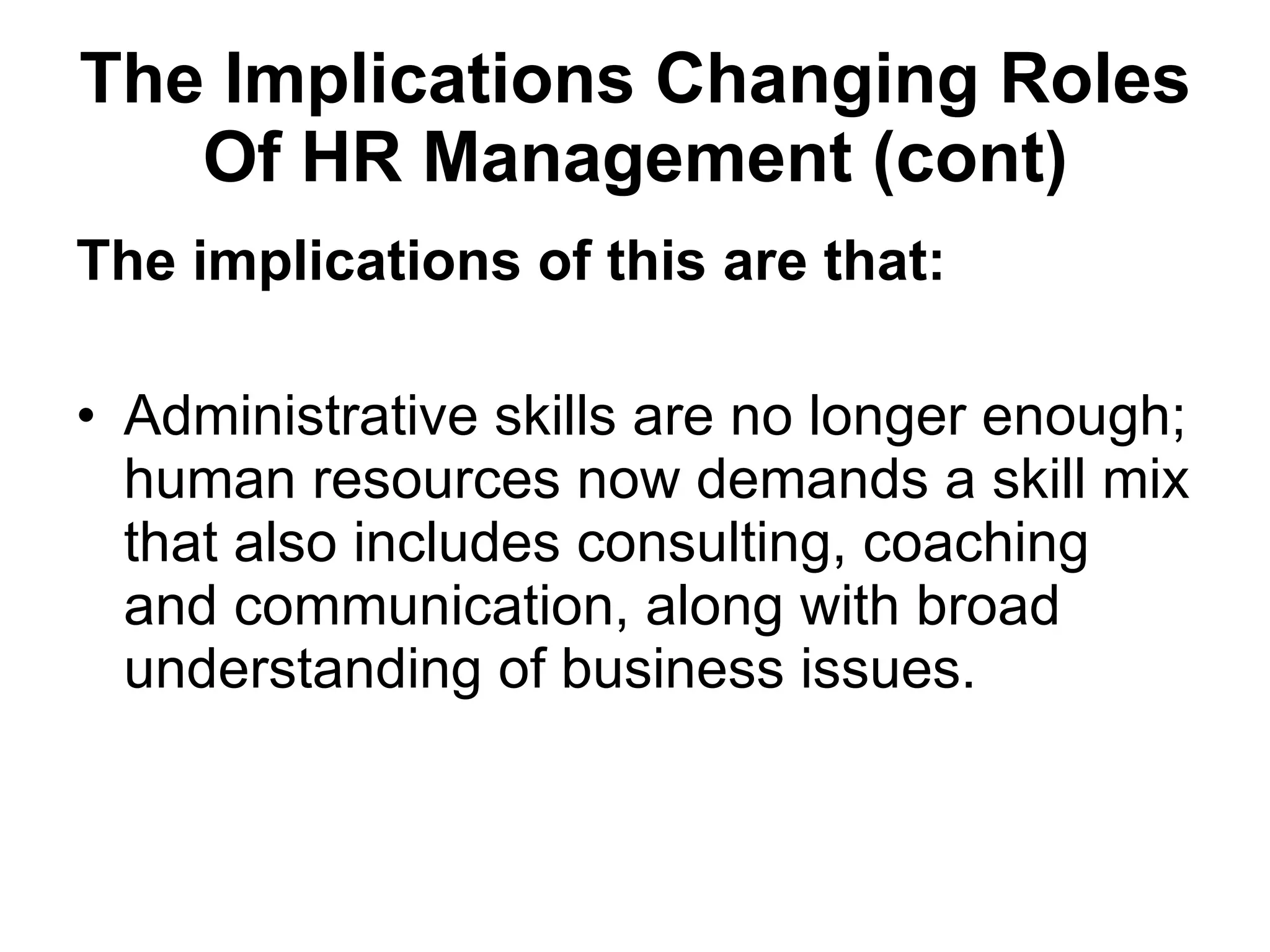 The Implications  Changing Roles Of HR Management (cont) The implications of this are that:   Administrative skills are no longer enough; human resources now demands a skill mix that also includes consulting, coaching and communication, along with broad understanding of business issues.  