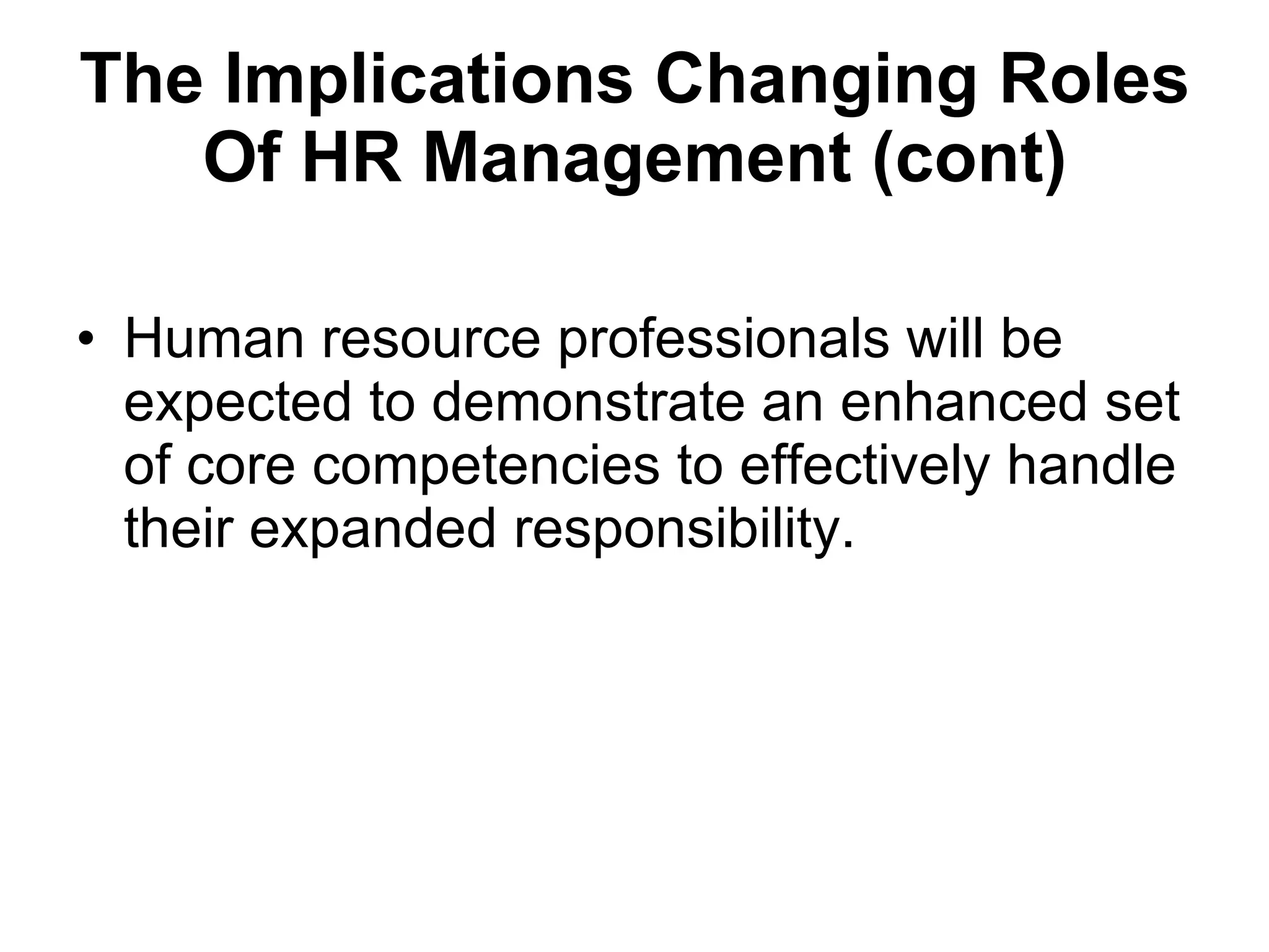 The Implications  Changing Roles Of HR Management (cont) Human resource professionals will be expected to demonstrate an enhanced set of core competencies to effectively handle their expanded responsibility. 